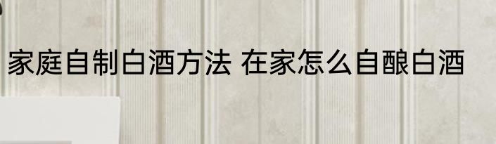 家庭自制白酒方法 在家怎么自酿白酒