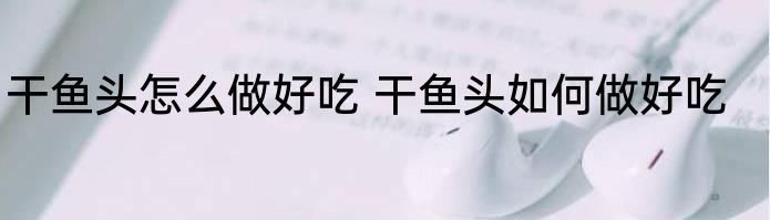 干鱼头怎么做好吃 干鱼头如何做好吃