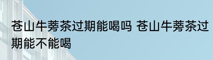 苍山牛蒡茶过期能喝吗 苍山牛蒡茶过期能不能喝
