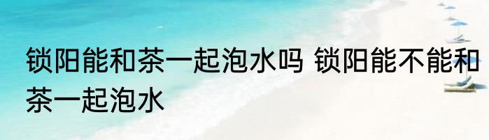 锁阳能和茶一起泡水吗 锁阳能不能和茶一起泡水