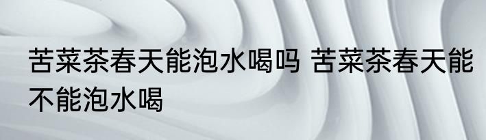 苦菜茶春天能泡水喝吗 苦菜茶春天能不能泡水喝