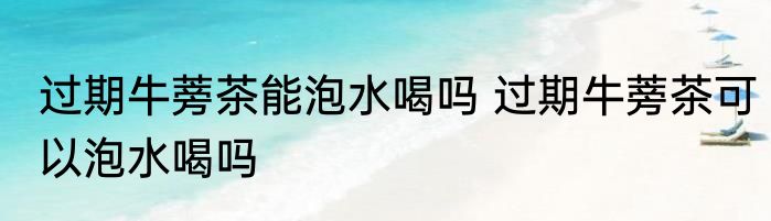 过期牛蒡茶能泡水喝吗 过期牛蒡茶可以泡水喝吗