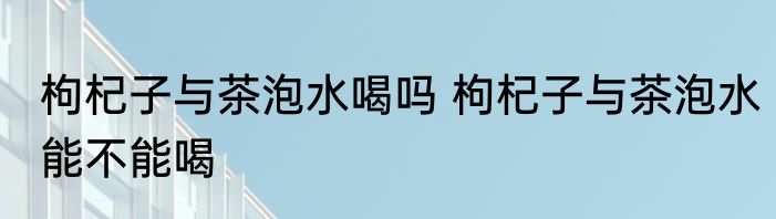枸杞子与茶泡水喝吗 枸杞子与茶泡水能不能喝