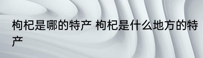 枸杞是哪的特产 枸杞是什么地方的特产