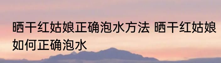 晒干红姑娘正确泡水方法 晒干红姑娘如何正确泡水
