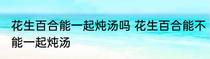 花生百合能一起炖汤吗 花生百合能不能一起炖汤