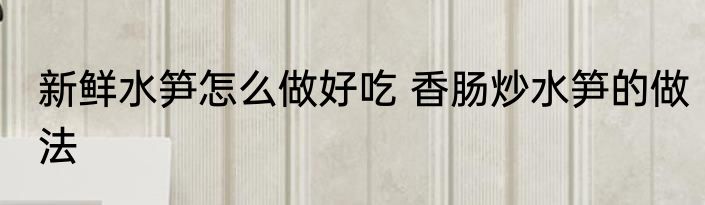 新鲜水笋怎么做好吃 香肠炒水笋的做法