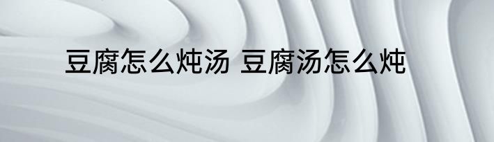 豆腐怎么炖汤 豆腐汤怎么炖