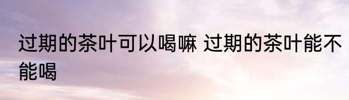 过期的茶叶可以喝嘛 过期的茶叶能不能喝