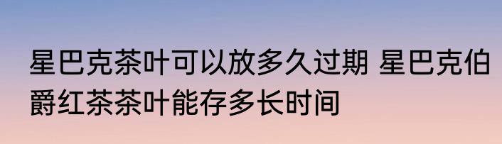 星巴克茶叶可以放多久过期 星巴克伯爵红茶茶叶能存多长时间