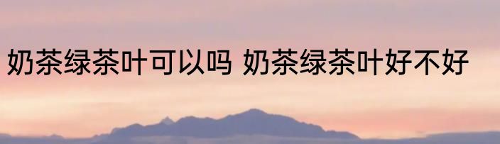 奶茶绿茶叶可以吗 奶茶绿茶叶好不好
