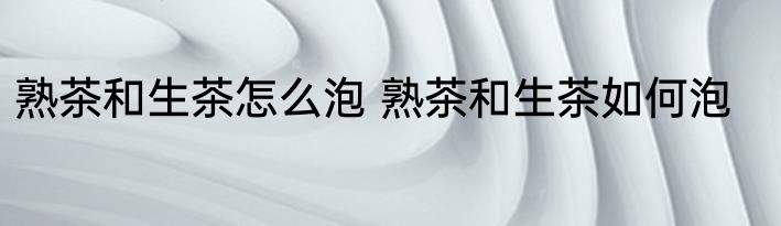 熟茶和生茶怎么泡 熟茶和生茶如何泡