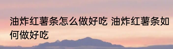 油炸红薯条怎么做好吃 油炸红薯条如何做好吃