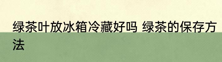 绿茶叶放冰箱冷藏好吗 绿茶的保存方法