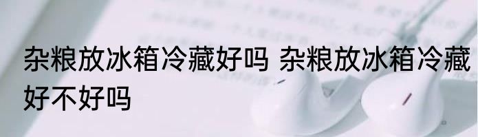 杂粮放冰箱冷藏好吗 杂粮放冰箱冷藏好不好吗