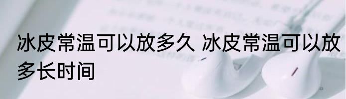 冰皮常温可以放多久 冰皮常温可以放多长时间
