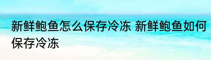 新鲜鲍鱼怎么保存冷冻 新鲜鲍鱼如何保存冷冻