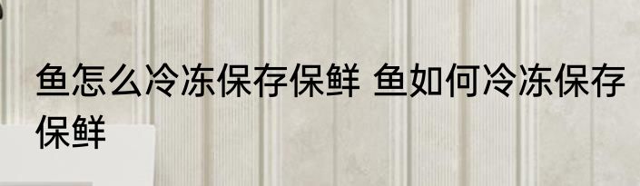 鱼怎么冷冻保存保鲜 鱼如何冷冻保存保鲜