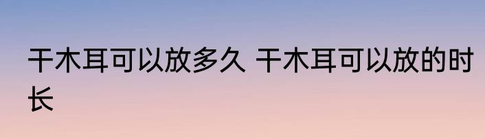 干木耳可以放多久 干木耳可以放的时长
