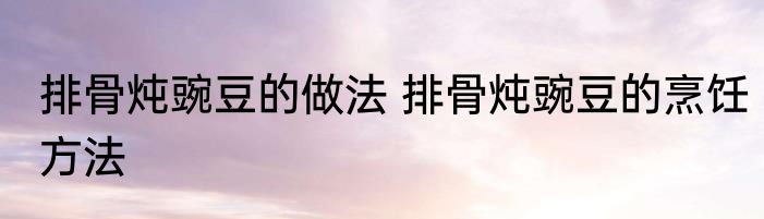 排骨炖豌豆的做法 排骨炖豌豆的烹饪方法