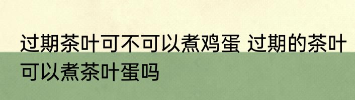 过期茶叶可不可以煮鸡蛋 过期的茶叶可以煮茶叶蛋吗
