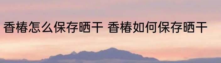 香椿怎么保存晒干 香椿如何保存晒干