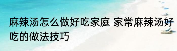 麻辣汤怎么做好吃家庭 家常麻辣汤好吃的做法技巧