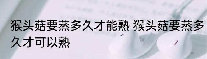 猴头菇要蒸多久才能熟 猴头菇要蒸多久才可以熟