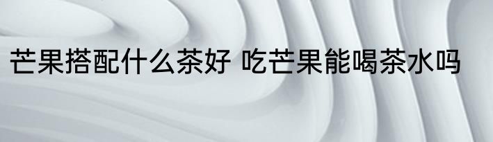 芒果搭配什么茶好 吃芒果能喝茶水吗