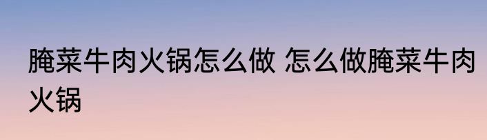 腌菜牛肉火锅怎么做 怎么做腌菜牛肉火锅