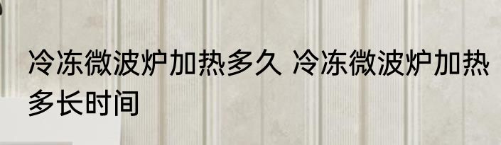 冷冻微波炉加热多久 冷冻微波炉加热多长时间