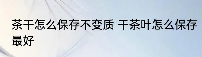 茶干怎么保存不变质 干茶叶怎么保存最好