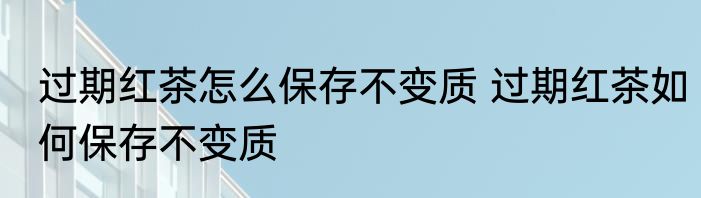 过期红茶怎么保存不变质 过期红茶如何保存不变质