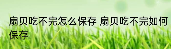 扇贝吃不完怎么保存 扇贝吃不完如何保存