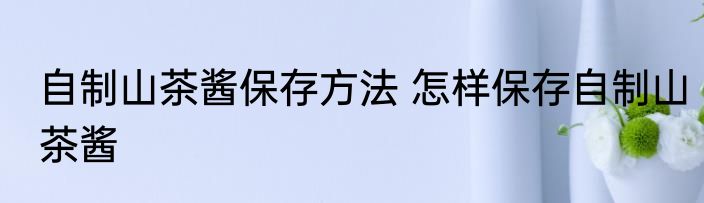 自制山茶酱保存方法 怎样保存自制山茶酱