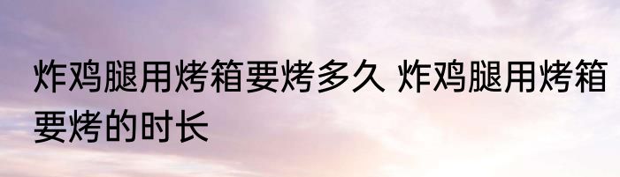 炸鸡腿用烤箱要烤多久 炸鸡腿用烤箱要烤的时长