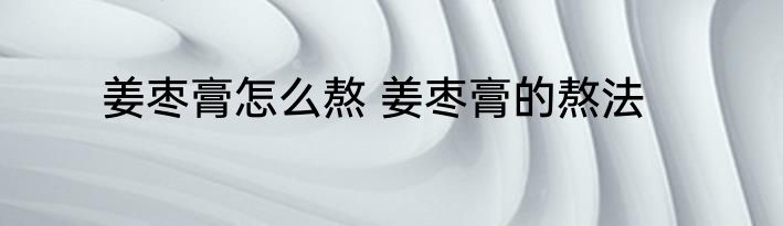 姜枣膏怎么熬 姜枣膏的熬法