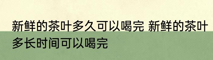 新鲜的茶叶多久可以喝完 新鲜的茶叶多长时间可以喝完
