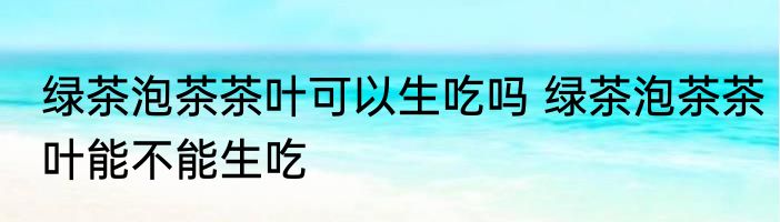绿茶泡茶茶叶可以生吃吗 绿茶泡茶茶叶能不能生吃