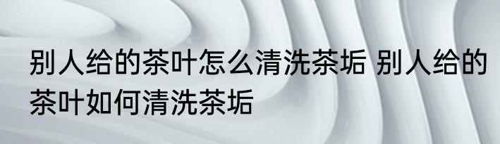别人给的茶叶怎么清洗茶垢 别人给的茶叶如何清洗茶垢