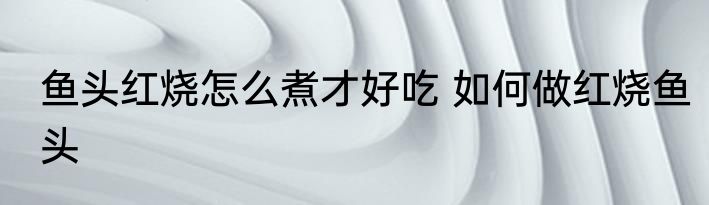 鱼头红烧怎么煮才好吃 如何做红烧鱼头