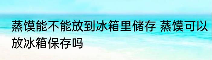 蒸馍能不能放到冰箱里储存 蒸馍可以放冰箱保存吗