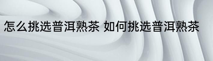 怎么挑选普洱熟茶 如何挑选普洱熟茶