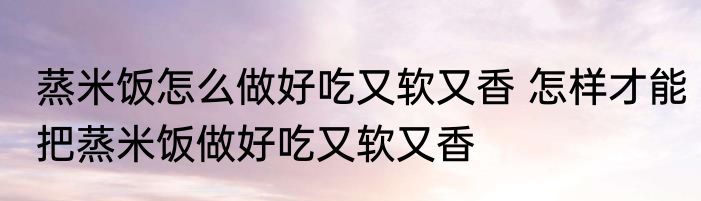 蒸米饭怎么做好吃又软又香 怎样才能把蒸米饭做好吃又软又香