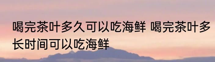 喝完茶叶多久可以吃海鲜 喝完茶叶多长时间可以吃海鲜