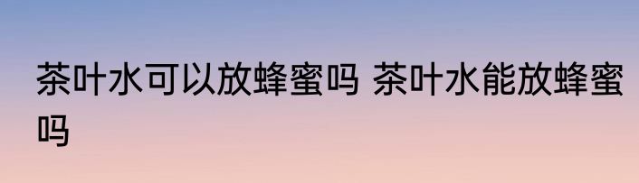 茶叶水可以放蜂蜜吗 茶叶水能放蜂蜜吗