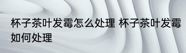 杯子茶叶发霉怎么处理 杯子茶叶发霉如何处理