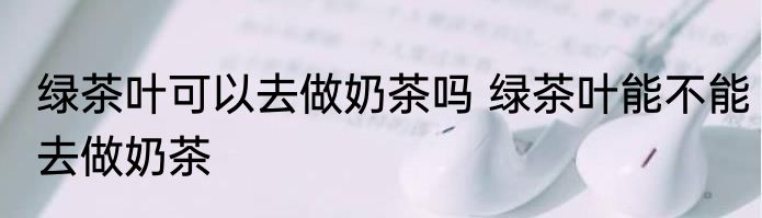 绿茶叶可以去做奶茶吗 绿茶叶能不能去做奶茶