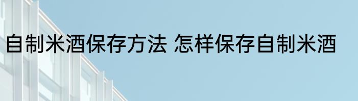自制米酒保存方法 怎样保存自制米酒
