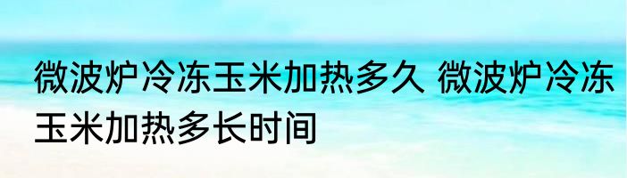 微波炉冷冻玉米加热多久 微波炉冷冻玉米加热多长时间